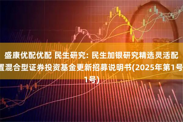 盛康优配优配 民生研究: 民生加银研究精选灵活配置混合型证券投资基金更新招募说明书(2025年第1号)