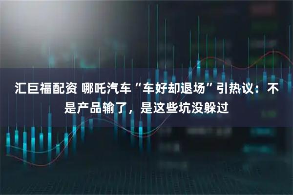 汇巨福配资 哪吒汽车“车好却退场”引热议：不是产品输了，是这些坑没躲过
