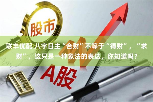 联丰优配 八字日主“合财”不等于“得财”，“求财”，这只是一种象法的表达，你知道吗？