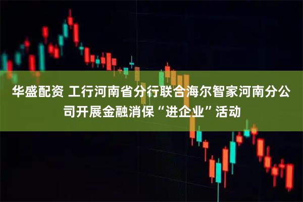 华盛配资 工行河南省分行联合海尔智家河南分公司开展金融消保“进企业”活动