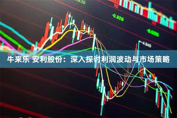 牛来乐 安利股份：深入探讨利润波动与市场策略