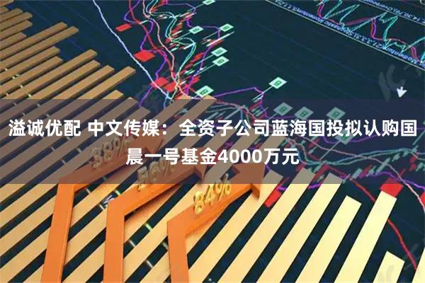 溢诚优配 中文传媒：全资子公司蓝海国投拟认购国晨一号基金4000万元