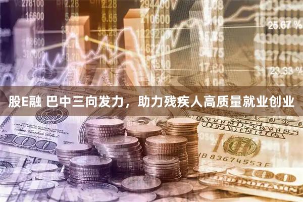 股E融 巴中三向发力，助力残疾人高质量就业创业