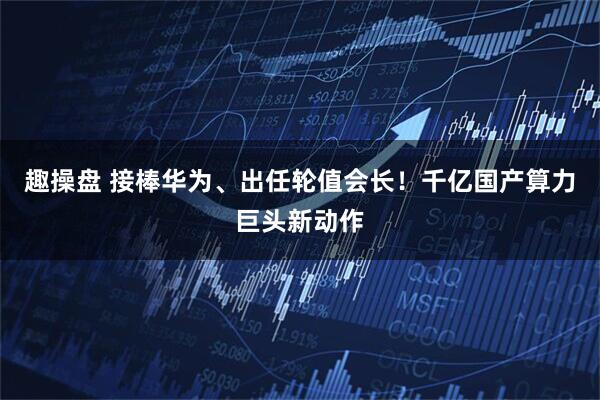 趣操盘 接棒华为、出任轮值会长！千亿国产算力巨头新动作