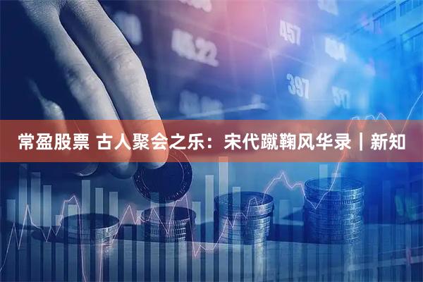 常盈股票 古人聚会之乐：宋代蹴鞠风华录｜新知