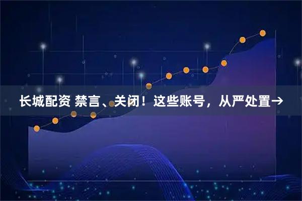 长城配资 禁言、关闭！这些账号，从严处置→