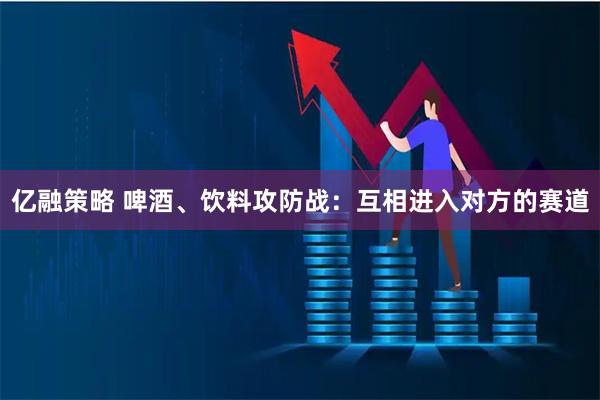 亿融策略 啤酒、饮料攻防战：互相进入对方的赛道