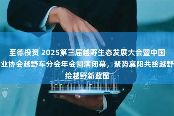 至德投资 2025第三届越野生态发展大会暨中国汽车工业协会越野车分会年会圆满闭幕，聚势襄阳共绘越野新蓝图