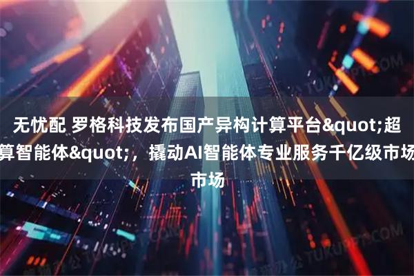 无忧配 罗格科技发布国产异构计算平台"超算智能体"，撬动AI智能体专业服务千亿级市场