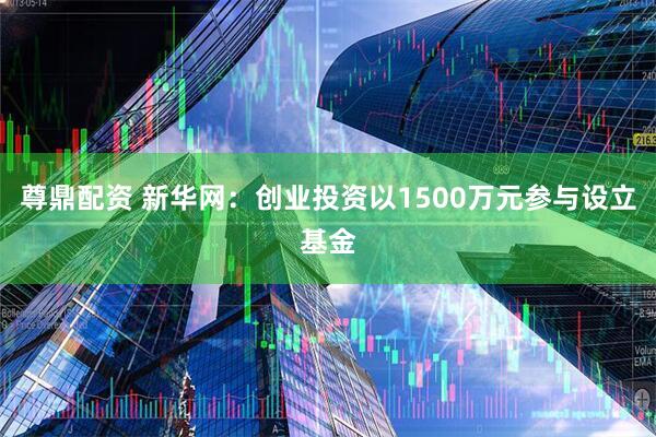 尊鼎配资 新华网：创业投资以1500万元参与设立基金