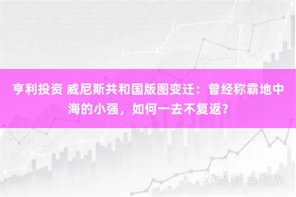 亨利投资 威尼斯共和国版图变迁：曾经称霸地中海的小强，如何一去不复返？