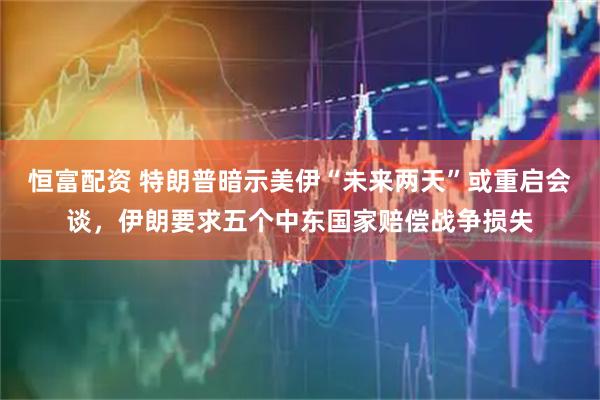 恒富配资 特朗普暗示美伊“未来两天”或重启会谈，伊朗要求五个中东国家赔偿战争损失