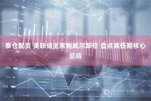 泰仓配资 美联储主席鲍威尔卸任 盘点其任期核心总结