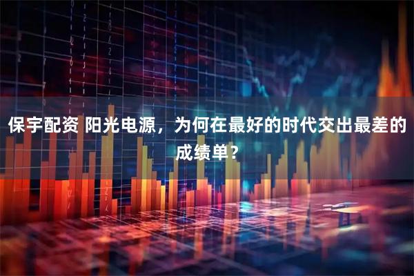 保宇配资 阳光电源，为何在最好的时代交出最差的成绩单？