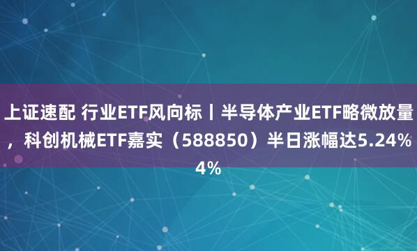 上证速配 行业ETF风向标丨半导体产业ETF略微放量，科创机械ETF嘉实（588850）半日涨幅达5.24%
